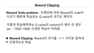Reward Clipping
•Reward Scale problem : 도메인에 따라 Reward의 scale이
다르기 때문에 학습되는 Q-value의 크기도 제각각.
이렇게 학습해야하는 Q-value의 variance가 매우 큰 경우
(ex : -1000~1000) 신경망 학습이 어려움.
 Reward Clipping: Reward의 크기를 -1~1 사이로 잘라내
어 안정적으로 학습
 