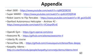 Appendix
• Atari 2600 - https://www.youtube.com/watch?v=iqXKQf2BOSE
• Super MARIO - https://www.youtube.com/watch?v=qv6UVOQ0F44
• Robot Learns to Flip Pancakes - https://www.youtube.com/watch?v=W_gxLKSsSIE
• Stanford Autonomous Helicopter - Airshow #2 -
https://www.youtube.com/watch?v=VCdxqn0fcnE
• OpenAI Gym - https://gym.openai.com/envs
• Awesome RL - https://github.com/aikorea/awesome-rl
• Udacity RL course
• TensorFlow DRL - https://github.com/nivwusquorum/tensorflow-deepq
• Karpathy rldemo -
http://cs.stanford.edu/people/karpathy/convnetjs/demo/rldemo.html
60
 