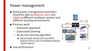 Power management
■ Good power management controllers
should be able to observe, learn and
adapt to different hardware systems and
different working environments.
■ Previous work:
– Stochastic approach
– Supervised Learning
– An on-line learning algorithm
■ dynamically selects the best DPM
policies from a set of candidate policies
called experts
■ Low performance 10
 