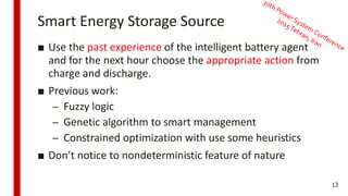 Smart Energy Storage Source
■ Use the past experience of the intelligent battery agent
and for the next hour choose the appropriate action from
charge and discharge.
■ Previous work:
– Fuzzy logic
– Genetic algorithm to smart management
– Constrained optimization with use some heuristics
■ Don’t notice to nondeterministic feature of nature
13
 