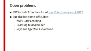 Open problems
■ MIT include RL in their list of top 10 technologies of 2017
■ But also has some difficulties:
– Multi-Task Learning
– Learning to Remember
– Safe and Effective Exploration
16
 