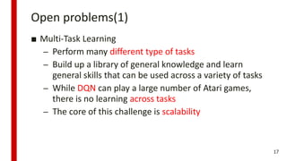 Open problems(1)
■ Multi-Task Learning
– Perform many different type of tasks
– Build up a library of general knowledge and learn
general skills that can be used across a variety of tasks
– While DQN can play a large number of Atari games,
there is no learning across tasks
– The core of this challenge is scalability
17
 