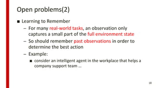 Open problems(2)
■ Learning to Remember
– For many real-world tasks, an observation only
captures a small part of the full environment state
– So should remember past observations in order to
determine the best action
– Example:
■ consider an intelligent agent in the workplace that helps a
company support team …
18
 