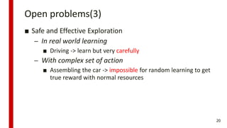 Open problems(3)
■ Safe and Effective Exploration
– In real world learning
■ Driving -> learn but very carefully
– With complex set of action
■ Assembling the car -> impossible for random learning to get
true reward with normal resources
20
 