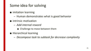 Some idea for solving
■ imitation learning
– Human demonstrates what is good behavior
■ intrinsic motivation
– Add internal reword
■ Challenge to move between them
■ Hierarchical learning
– Decompose task to subtask for decrease complexity
21
 