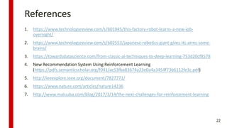 References
1. https://www.technologyreview.com/s/601045/this-factory-robot-learns-a-new-job-
overnight/
2. https://www.technologyreview.com/s/602553/japanese-robotics-giant-gives-its-arms-some-
brains/
3. https://towardsdatascience.com/from-classic-ai-techniques-to-deep-learning-753d20cf8578
4. New Recommendation System Using Reinforcement Learning
(https://pdfs.semanticscholar.org/f041/ac53fba83674a23e0a4a3454f73b6112fe3c.pdf)
5. http://ieeexplore.ieee.org/document/7827771/
6. https://www.nature.com/articles/nature14236
7. http://www.maluuba.com/blog/2017/3/14/the-next-challenges-for-reinforcement-learning
22
 