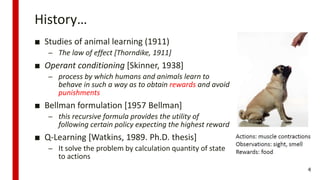History…
■ Studies of animal learning (1911)
– The law of effect [Thorndike, 1911]
■ Operant conditioning [Skinner, 1938]
– process by which humans and animals learn to
behave in such a way as to obtain rewards and avoid
punishments
■ Bellman formulation [1957 Bellman]
– this recursive formula provides the utility of
following certain policy expecting the highest reward
■ Q-Learning [Watkins, 1989. Ph.D. thesis]
– It solve the problem by calculation quantity of state
to actions
4
 