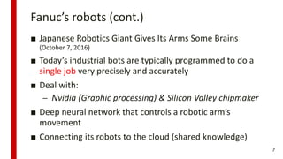Fanuc’s robots (cont.)
■ Japanese Robotics Giant Gives Its Arms Some Brains
(October 7, 2016)
■ Today’s industrial bots are typically programmed to do a
single job very precisely and accurately
■ Deal with:
– Nvidia (Graphic processing) & Silicon Valley chipmaker
■ Deep neural network that controls a robotic arm’s
movement
■ Connecting its robots to the cloud (shared knowledge)
7
 