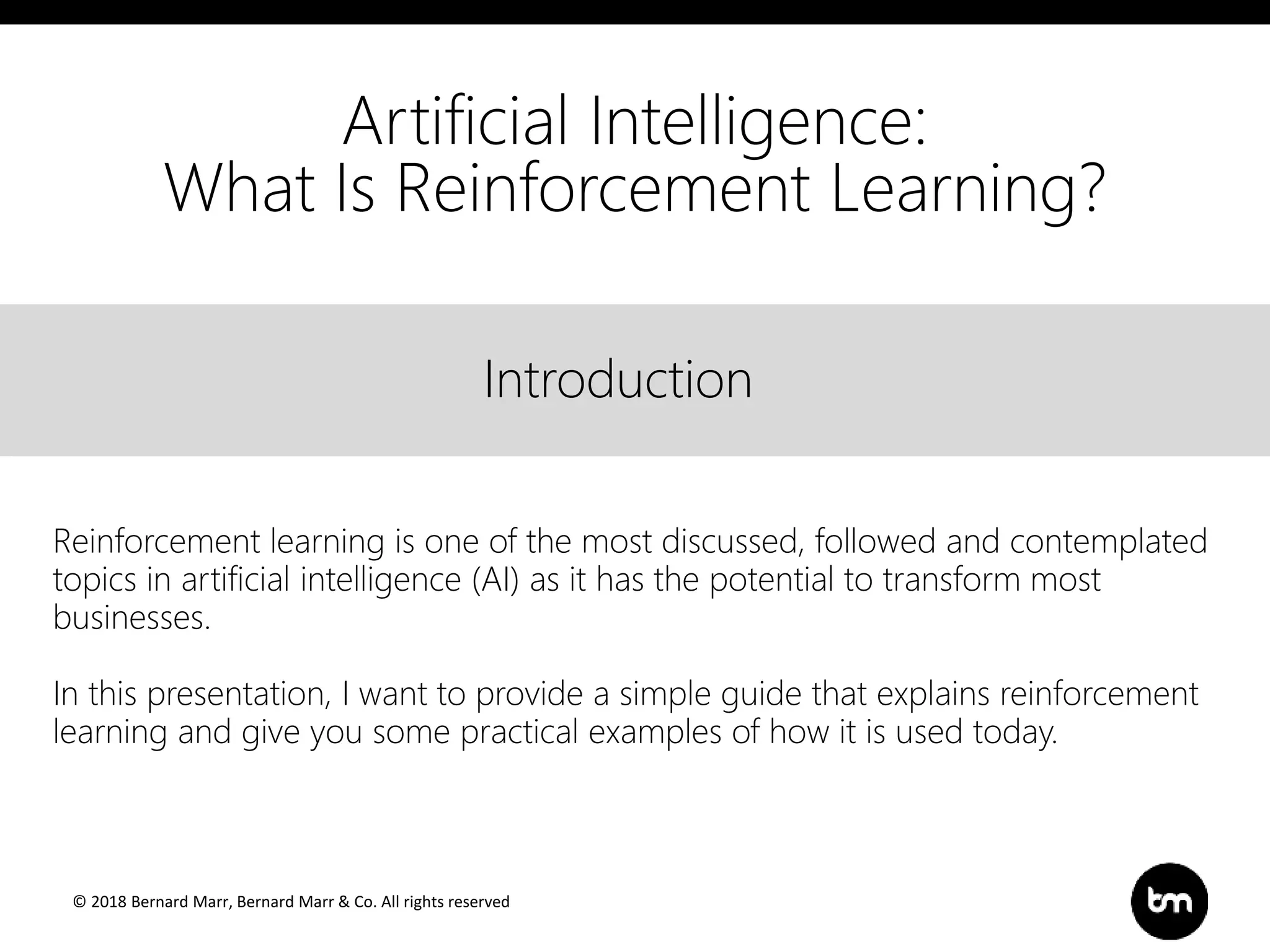 © 2018 Bernard Marr, Bernard Marr & Co. All rights reserved
Title
Text
IntroductionIntroduction
Artificial Intelligence:
What Is Reinforcement Learning?
Reinforcement learning is one of the most discussed, followed and contemplated
topics in artificial intelligence (AI) as it has the potential to transform most
businesses.
In this presentation, I want to provide a simple guide that explains reinforcement
learning and give you some practical examples of how it is used today.
 