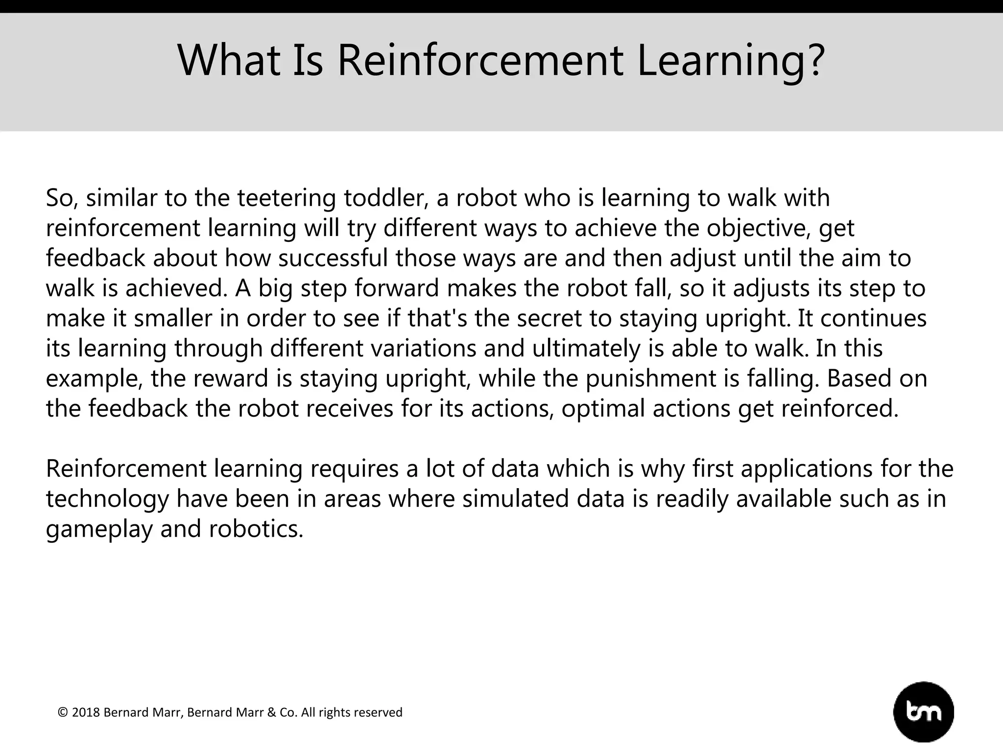 © 2018 Bernard Marr, Bernard Marr & Co. All rights reserved
What Is Reinforcement Learning?
So, similar to the teetering toddler, a robot who is learning to walk with
reinforcement learning will try different ways to achieve the objective, get
feedback about how successful those ways are and then adjust until the aim to
walk is achieved. A big step forward makes the robot fall, so it adjusts its step to
make it smaller in order to see if that's the secret to staying upright. It continues
its learning through different variations and ultimately is able to walk. In this
example, the reward is staying upright, while the punishment is falling. Based on
the feedback the robot receives for its actions, optimal actions get reinforced.
Reinforcement learning requires a lot of data which is why first applications for the
technology have been in areas where simulated data is readily available such as in
gameplay and robotics.
 