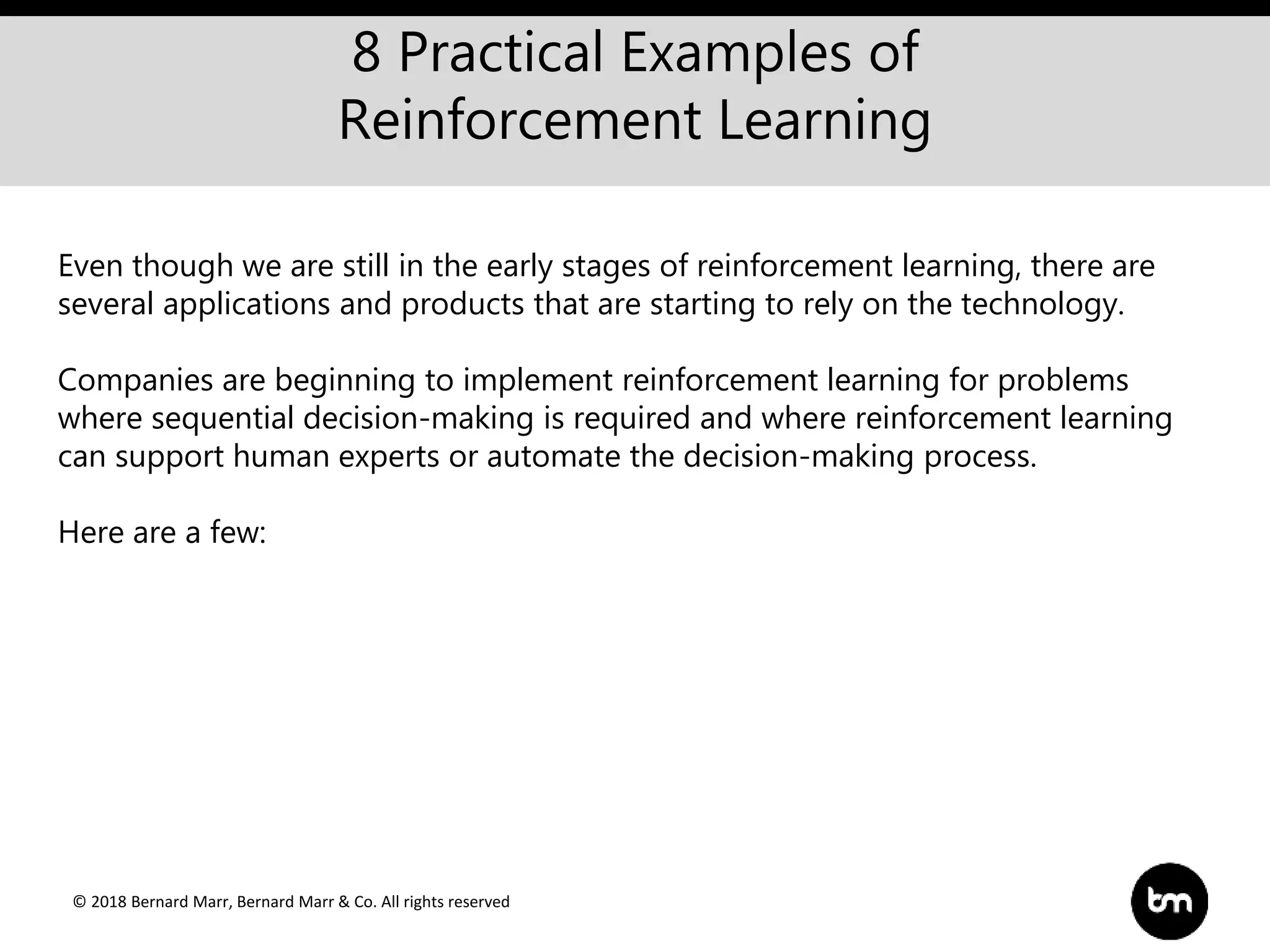 © 2018 Bernard Marr, Bernard Marr & Co. All rights reserved
8 Practical Examples of
Reinforcement Learning
Even though we are still in the early stages of reinforcement learning, there are
several applications and products that are starting to rely on the technology.
Companies are beginning to implement reinforcement learning for problems
where sequential decision-making is required and where reinforcement learning
can support human experts or automate the decision-making process.
Here are a few:
 