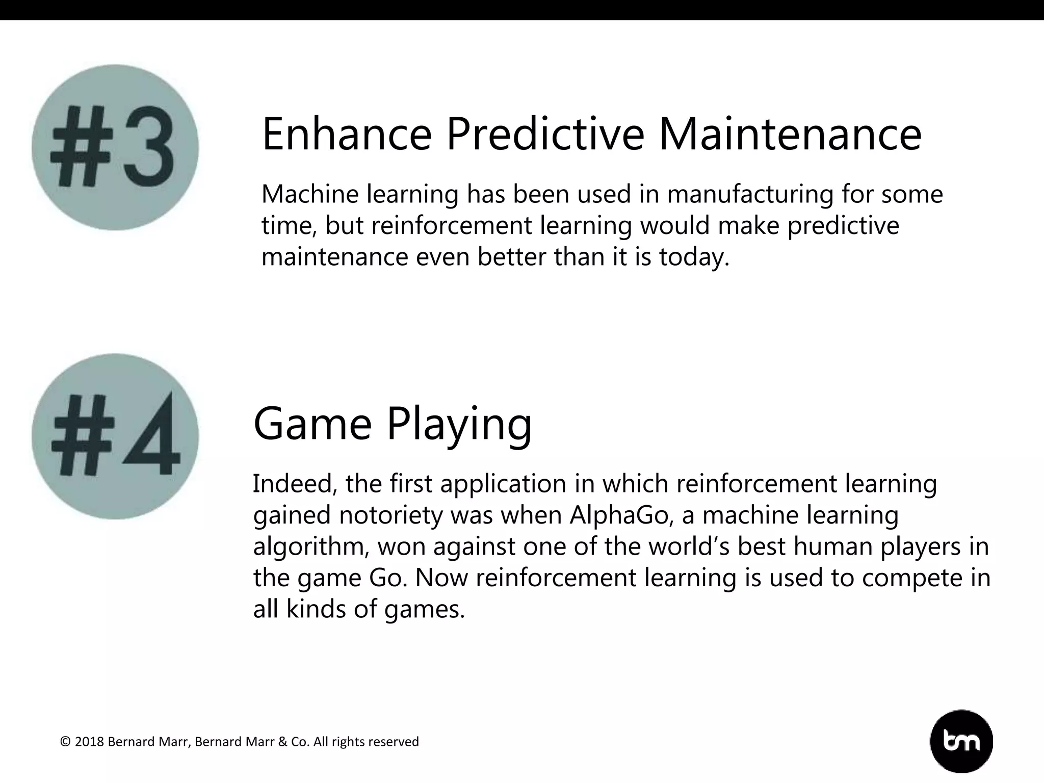 © 2018 Bernard Marr, Bernard Marr & Co. All rights reserved
Machine learning has been used in manufacturing for some
time, but reinforcement learning would make predictive
maintenance even better than it is today.
Enhance Predictive Maintenance
Game Playing
Indeed, the first application in which reinforcement learning
gained notoriety was when AlphaGo, a machine learning
algorithm, won against one of the world’s best human players in
the game Go. Now reinforcement learning is used to compete in
all kinds of games.
 