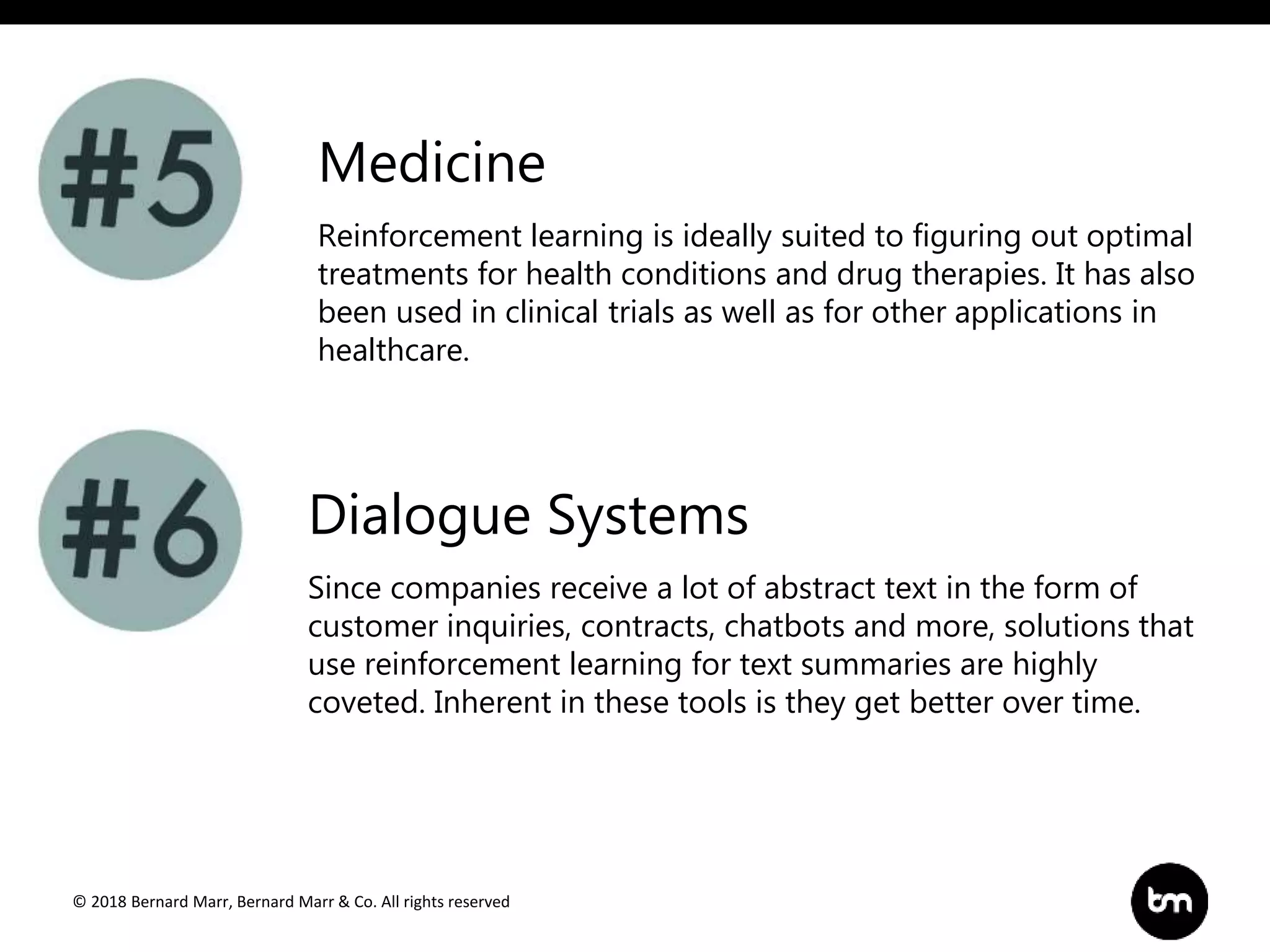 © 2018 Bernard Marr, Bernard Marr & Co. All rights reserved
Reinforcement learning is ideally suited to figuring out optimal
treatments for health conditions and drug therapies. It has also
been used in clinical trials as well as for other applications in
healthcare.
Medicine
Dialogue Systems
Since companies receive a lot of abstract text in the form of
customer inquiries, contracts, chatbots and more, solutions that
use reinforcement learning for text summaries are highly
coveted. Inherent in these tools is they get better over time.
 