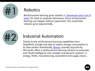 © 2018 Bernard Marr, Bernard Marr & Co. All rights reserved
Reinforcement learning gives robotics a “framework and a set of
tools” for hard-to-engineer behaviours. Since reinforcement
learning can happen without supervision, this could help
robotics grow exponentially.
Robotics
Industrial Automation
Thanks to the reinforcement learning capabilities from
DeepMind, Google was able to reduce energy consumption in
its data centers dramatically. Bonsai, recently acquired by
Microsoft, offers a reinforcement learning solution to automate
and “build intelligence into complex and dynamic systems” in
energy, HVAC, manufacturing, automotive and supply chains.
 