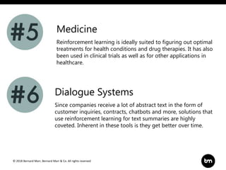 © 2018 Bernard Marr, Bernard Marr & Co. All rights reserved
Reinforcement learning is ideally suited to figuring out optimal
treatments for health conditions and drug therapies. It has also
been used in clinical trials as well as for other applications in
healthcare.
Medicine
Dialogue Systems
Since companies receive a lot of abstract text in the form of
customer inquiries, contracts, chatbots and more, solutions that
use reinforcement learning for text summaries are highly
coveted. Inherent in these tools is they get better over time.
 