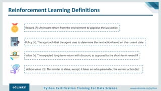 Python Certification Training For Data Science www.edureka.co/python
Reinforcement Learning Definitions
Reward (R): An instant return from the environment to appraise the last action
Policy (π): The approach that the agent uses to determine the next action based on the current state
Value (V): The expected long-term return with discount, as opposed to the short-term reward R
Action-value (Q): This similar to Value, except, it takes an extra parameter, the current action (A)
 