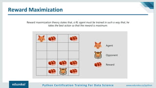 Python Certification Training For Data Science www.edureka.co/python
Reward Maximization
Reward maximization theory states that, a RL agent must be trained in such a way that, he
takes the best action so that the reward is maximum.
Agent
Opponent
Reward
 