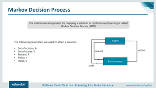 Python Certification Training For Data Science www.edureka.co/python
Markov Decision Process
The mathematical approach for mapping a solution in reinforcement learning is called
Markov Decision Process (MDP)
The following parameters are used to attain a solution:
• Set of actions, A
• Set of states, S
• Reward, R
• Policy, π
• Value, V
Agent
Environment
state
reward action
 