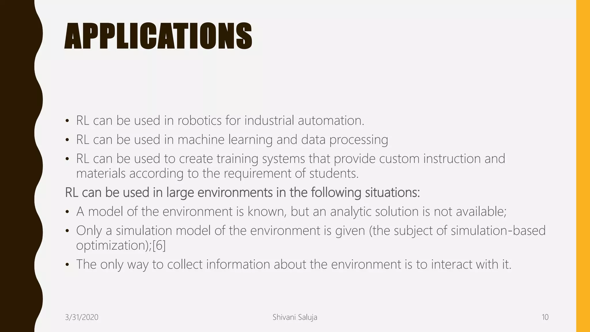 APPLICATIONS
• RL can be used in robotics for industrial automation.
• RL can be used in machine learning and data processing
• RL can be used to create training systems that provide custom instruction and
materials according to the requirement of students.
RL can be used in large environments in the following situations:
• A model of the environment is known, but an analytic solution is not available;
• Only a simulation model of the environment is given (the subject of simulation-based
optimization);[6]
• The only way to collect information about the environment is to interact with it.
3/31/2020 Shivani Saluja 10
 