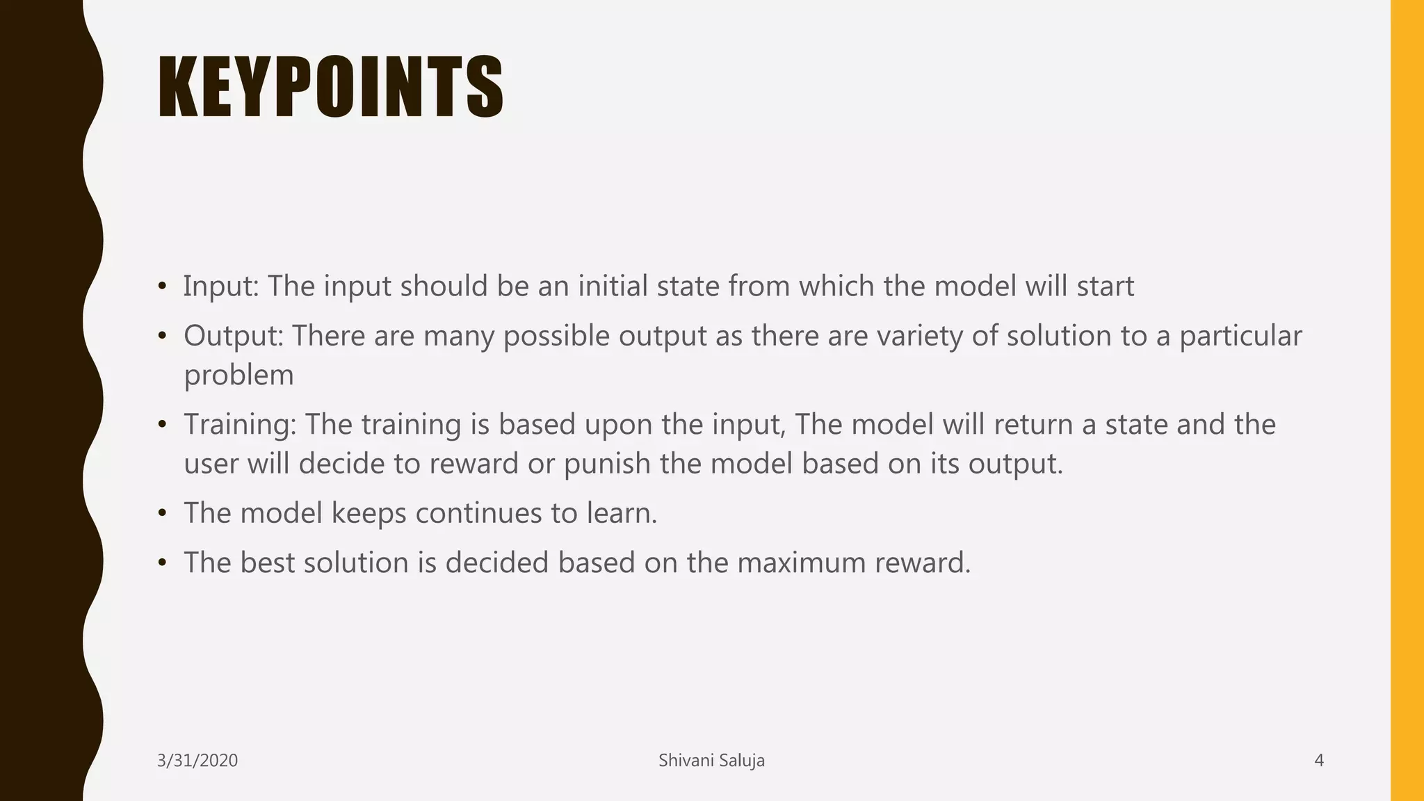 KEYPOINTS
• Input: The input should be an initial state from which the model will start
• Output: There are many possible output as there are variety of solution to a particular
problem
• Training: The training is based upon the input, The model will return a state and the
user will decide to reward or punish the model based on its output.
• The model keeps continues to learn.
• The best solution is decided based on the maximum reward.
3/31/2020 Shivani Saluja 4
 