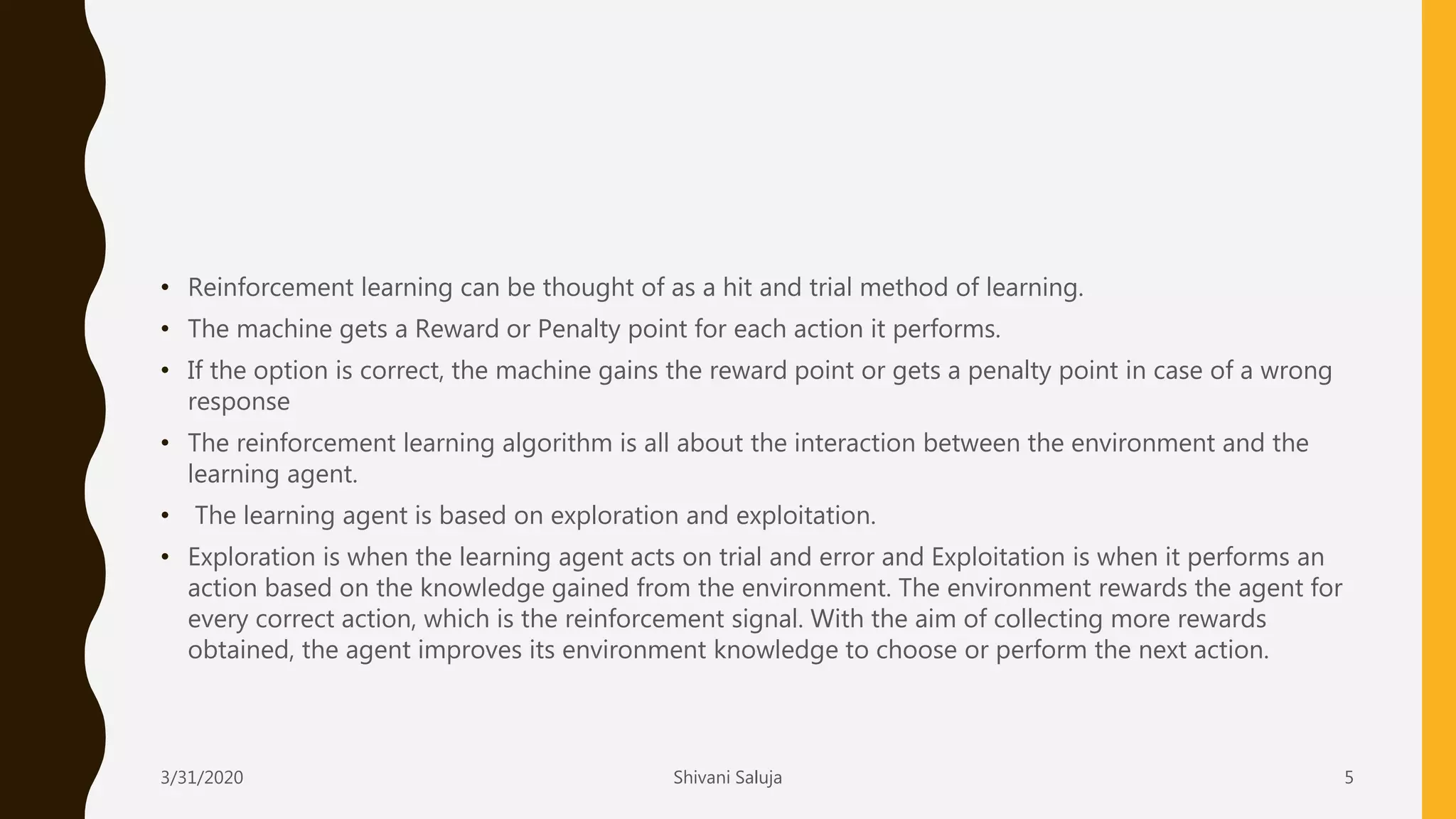 • Reinforcement learning can be thought of as a hit and trial method of learning.
• The machine gets a Reward or Penalty point for each action it performs.
• If the option is correct, the machine gains the reward point or gets a penalty point in case of a wrong
response
• The reinforcement learning algorithm is all about the interaction between the environment and the
learning agent.
• The learning agent is based on exploration and exploitation.
• Exploration is when the learning agent acts on trial and error and Exploitation is when it performs an
action based on the knowledge gained from the environment. The environment rewards the agent for
every correct action, which is the reinforcement signal. With the aim of collecting more rewards
obtained, the agent improves its environment knowledge to choose or perform the next action.
3/31/2020 Shivani Saluja 5
 