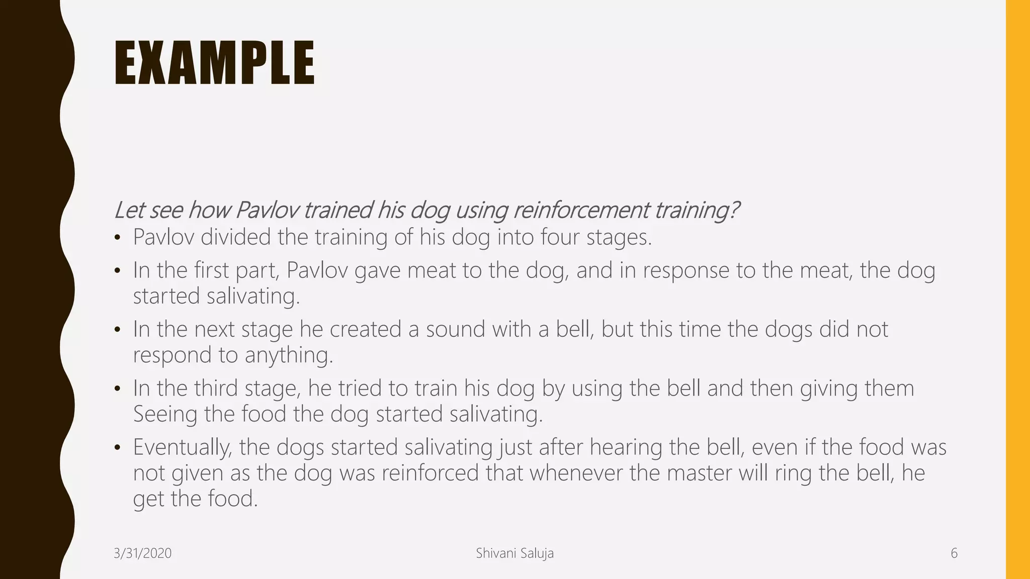 EXAMPLE
Let see how Pavlov trained his dog using reinforcement training?
• Pavlov divided the training of his dog into four stages.
• In the first part, Pavlov gave meat to the dog, and in response to the meat, the dog
started salivating.
• In the next stage he created a sound with a bell, but this time the dogs did not
respond to anything.
• In the third stage, he tried to train his dog by using the bell and then giving them
Seeing the food the dog started salivating.
• Eventually, the dogs started salivating just after hearing the bell, even if the food was
not given as the dog was reinforced that whenever the master will ring the bell, he
get the food.
3/31/2020 Shivani Saluja 6
 