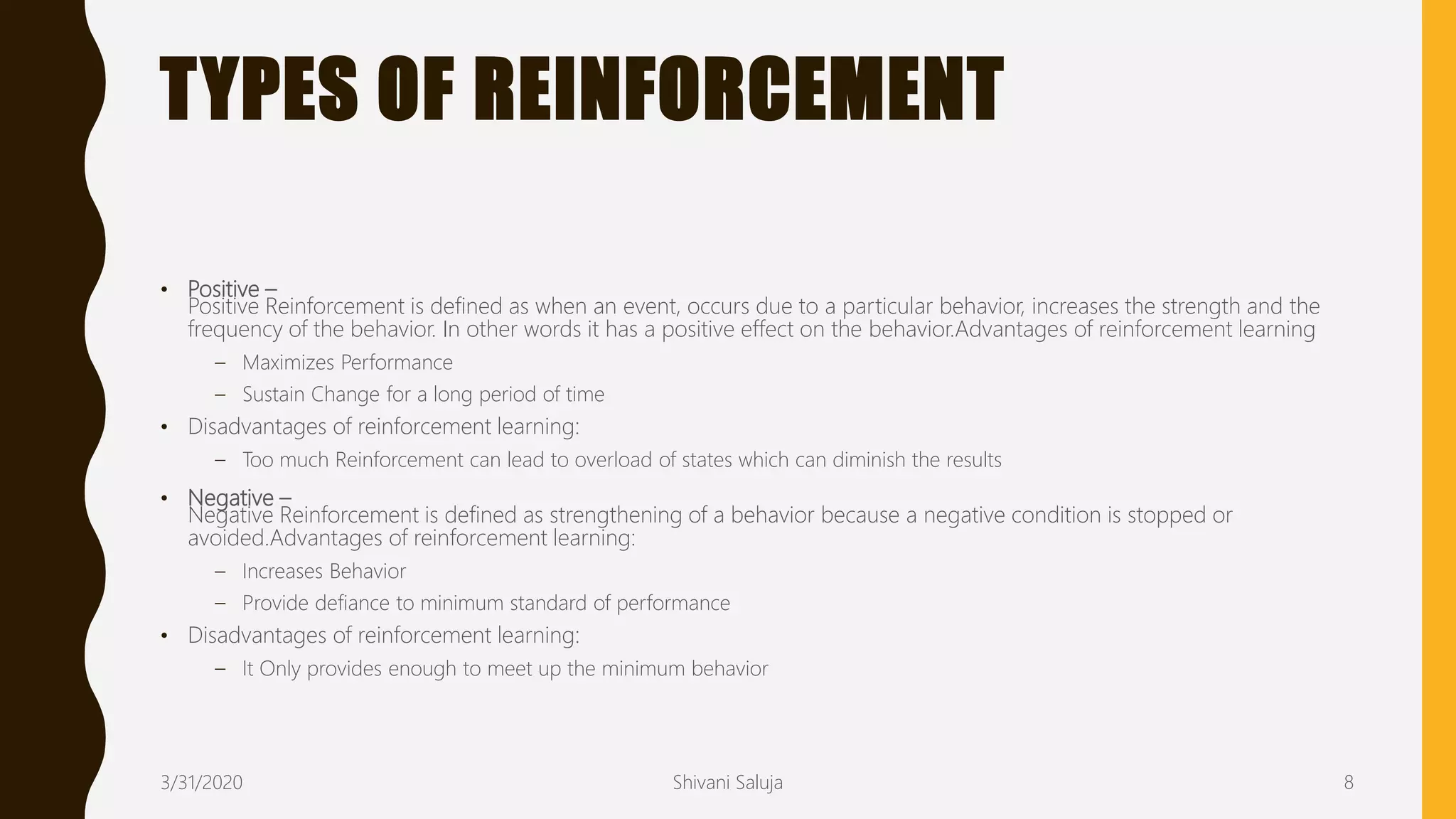 TYPES OF REINFORCEMENT
• Positive –
Positive Reinforcement is defined as when an event, occurs due to a particular behavior, increases the strength and the
frequency of the behavior. In other words it has a positive effect on the behavior.Advantages of reinforcement learning
– Maximizes Performance
– Sustain Change for a long period of time
• Disadvantages of reinforcement learning:
– Too much Reinforcement can lead to overload of states which can diminish the results
• Negative –
Negative Reinforcement is defined as strengthening of a behavior because a negative condition is stopped or
avoided.Advantages of reinforcement learning:
– Increases Behavior
– Provide defiance to minimum standard of performance
• Disadvantages of reinforcement learning:
– It Only provides enough to meet up the minimum behavior
3/31/2020 Shivani Saluja 8
 
