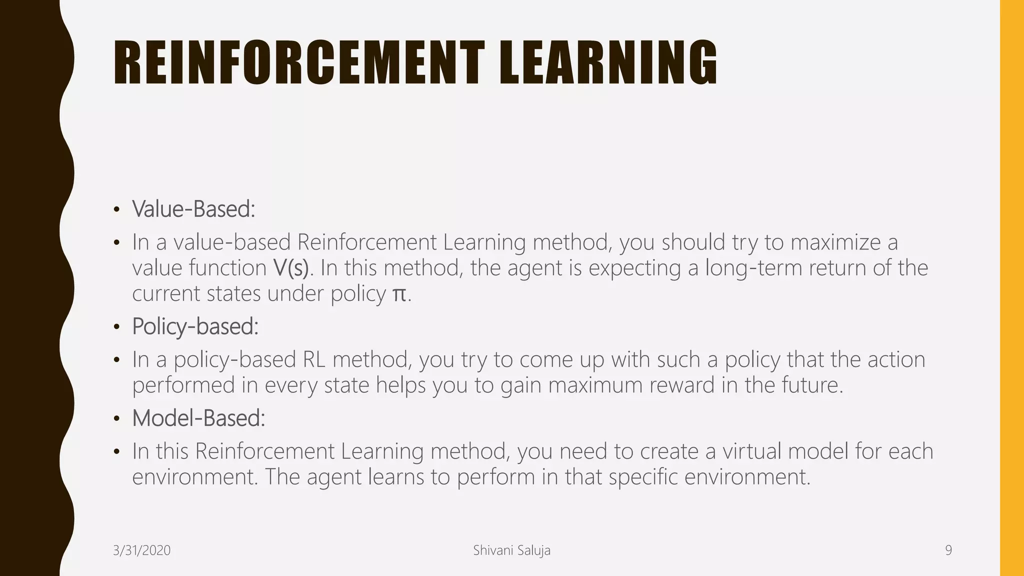 REINFORCEMENT LEARNING
• Value-Based:
• In a value-based Reinforcement Learning method, you should try to maximize a
value function V(s). In this method, the agent is expecting a long-term return of the
current states under policy π.
• Policy-based:
• In a policy-based RL method, you try to come up with such a policy that the action
performed in every state helps you to gain maximum reward in the future.
• Model-Based:
• In this Reinforcement Learning method, you need to create a virtual model for each
environment. The agent learns to perform in that specific environment.
3/31/2020 Shivani Saluja 9
 