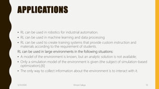 APPLICATIONS
• RL can be used in robotics for industrial automation.
• RL can be used in machine learning and data processing
• RL can be used to create training systems that provide custom instruction and
materials according to the requirement of students.
RL can be used in large environments in the following situations:
• A model of the environment is known, but an analytic solution is not available;
• Only a simulation model of the environment is given (the subject of simulation-based
optimization);[6]
• The only way to collect information about the environment is to interact with it.
3/31/2020 Shivani Saluja 10
 