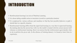 INTRODUCTION
• Reinforcement learning is an area of Machine Learning.
• It is about taking suitable action to maximize reward in a particular situation.
• It is employed by various software and machines to find the best possible behavior or path it
should take in a specific situation.
• Reinforcement learning differs from the supervised learning in a way that in supervised learning
the training data has the answer key with it so the model is trained with the correct answer itself
whereas in reinforcement learning, there is no answer but the reinforcement agent decides what
to do to perform the given task. In the absence of training dataset, it is bound to learn from its
experience.
3/31/2020 Shivani Saluja 2
 