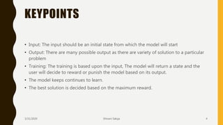 KEYPOINTS
• Input: The input should be an initial state from which the model will start
• Output: There are many possible output as there are variety of solution to a particular
problem
• Training: The training is based upon the input, The model will return a state and the
user will decide to reward or punish the model based on its output.
• The model keeps continues to learn.
• The best solution is decided based on the maximum reward.
3/31/2020 Shivani Saluja 4
 