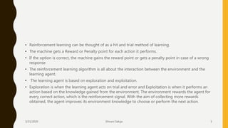 • Reinforcement learning can be thought of as a hit and trial method of learning.
• The machine gets a Reward or Penalty point for each action it performs.
• If the option is correct, the machine gains the reward point or gets a penalty point in case of a wrong
response
• The reinforcement learning algorithm is all about the interaction between the environment and the
learning agent.
• The learning agent is based on exploration and exploitation.
• Exploration is when the learning agent acts on trial and error and Exploitation is when it performs an
action based on the knowledge gained from the environment. The environment rewards the agent for
every correct action, which is the reinforcement signal. With the aim of collecting more rewards
obtained, the agent improves its environment knowledge to choose or perform the next action.
3/31/2020 Shivani Saluja 5
 