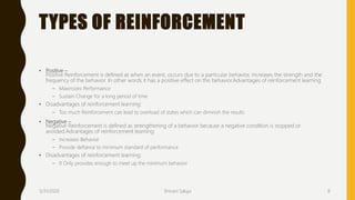 TYPES OF REINFORCEMENT
• Positive –
Positive Reinforcement is defined as when an event, occurs due to a particular behavior, increases the strength and the
frequency of the behavior. In other words it has a positive effect on the behavior.Advantages of reinforcement learning
– Maximizes Performance
– Sustain Change for a long period of time
• Disadvantages of reinforcement learning:
– Too much Reinforcement can lead to overload of states which can diminish the results
• Negative –
Negative Reinforcement is defined as strengthening of a behavior because a negative condition is stopped or
avoided.Advantages of reinforcement learning:
– Increases Behavior
– Provide defiance to minimum standard of performance
• Disadvantages of reinforcement learning:
– It Only provides enough to meet up the minimum behavior
3/31/2020 Shivani Saluja 8
 