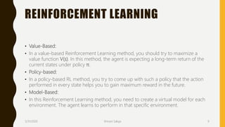 REINFORCEMENT LEARNING
• Value-Based:
• In a value-based Reinforcement Learning method, you should try to maximize a
value function V(s). In this method, the agent is expecting a long-term return of the
current states under policy π.
• Policy-based:
• In a policy-based RL method, you try to come up with such a policy that the action
performed in every state helps you to gain maximum reward in the future.
• Model-Based:
• In this Reinforcement Learning method, you need to create a virtual model for each
environment. The agent learns to perform in that specific environment.
3/31/2020 Shivani Saluja 9
 