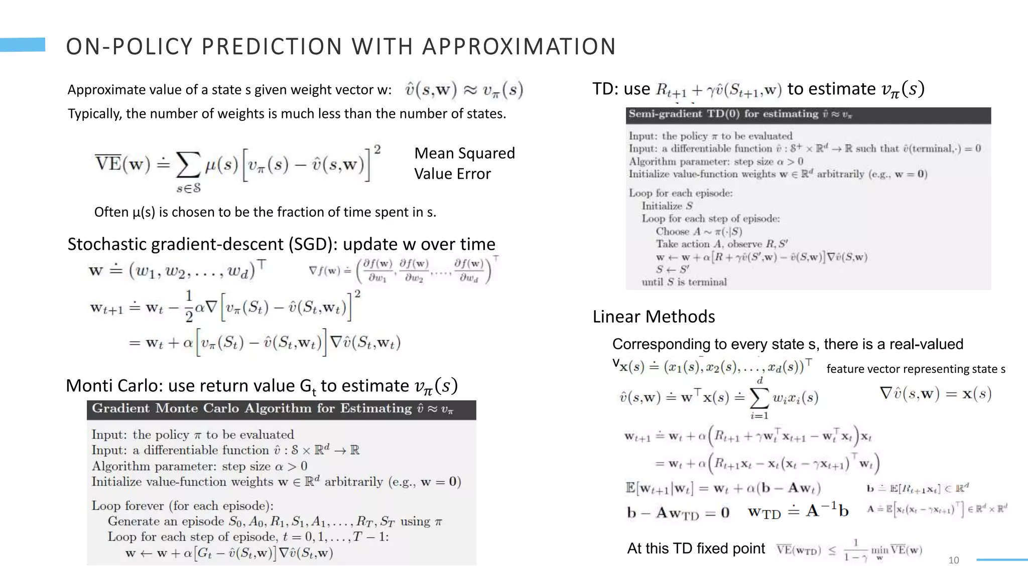 10
Approximate value of a state s given weight vector w:
Typically, the number of weights is much less than the number of states.
Often μ(s) is chosen to be the fraction of time spent in s.
Mean Squared
Value Error
Stochastic gradient-descent (SGD): update w over time
Monti Carlo: use return value Gt to estimate 𝑣𝜋 𝑠
TD: use to estimate 𝑣𝜋 𝑠
Linear Methods
Corresponding to every state s, there is a real-valued
vector feature vector representing state s
At this TD fixed point
 