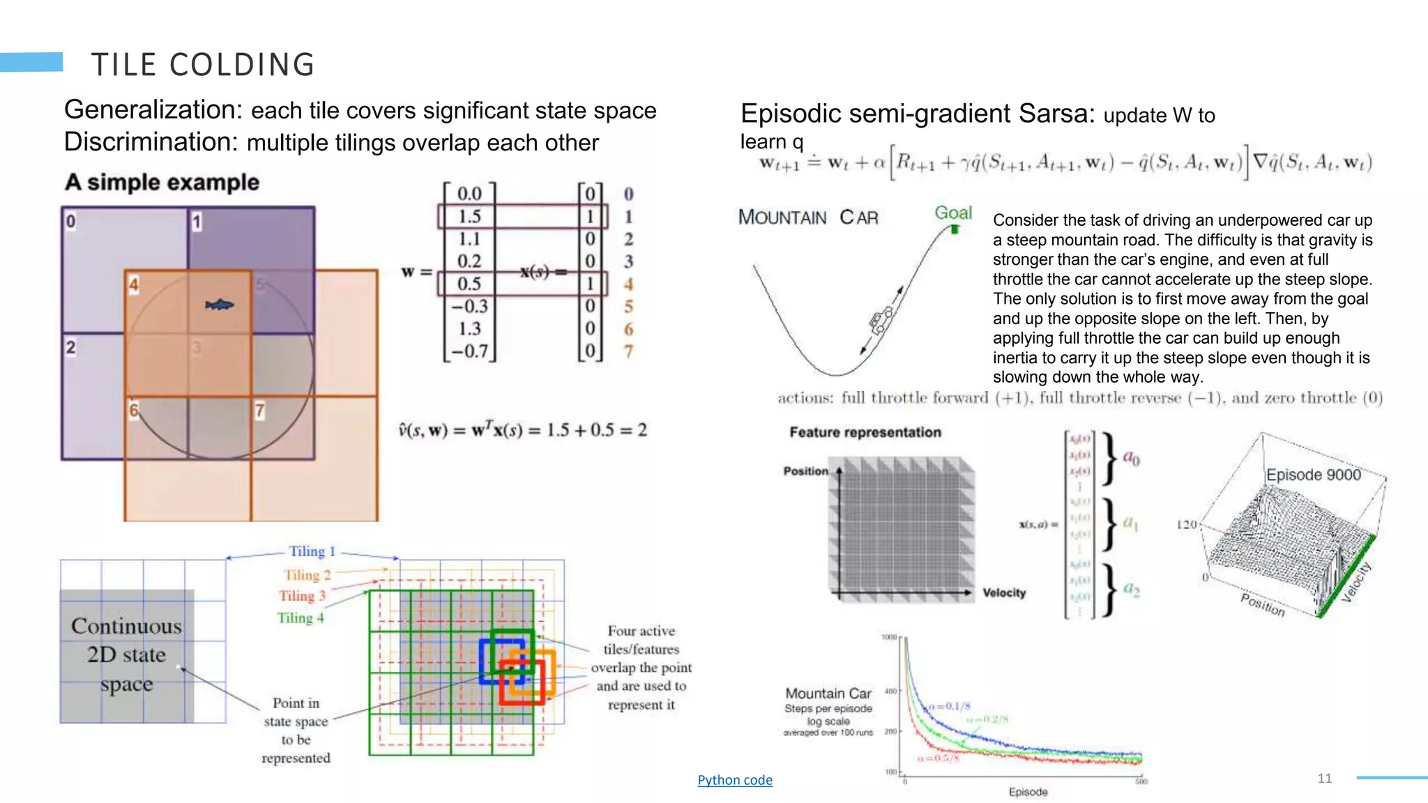 11
Generalization: each tile covers significant state space
Discrimination: multiple tilings overlap each other
Episodic semi-gradient Sarsa: update W to
learn q
Consider the task of driving an underpowered car up
a steep mountain road. The difficulty is that gravity is
stronger than the car’s engine, and even at full
throttle the car cannot accelerate up the steep slope.
The only solution is to first move away from the goal
and up the opposite slope on the left. Then, by
applying full throttle the car can build up enough
inertia to carry it up the steep slope even though it is
slowing down the whole way.
Python code
 