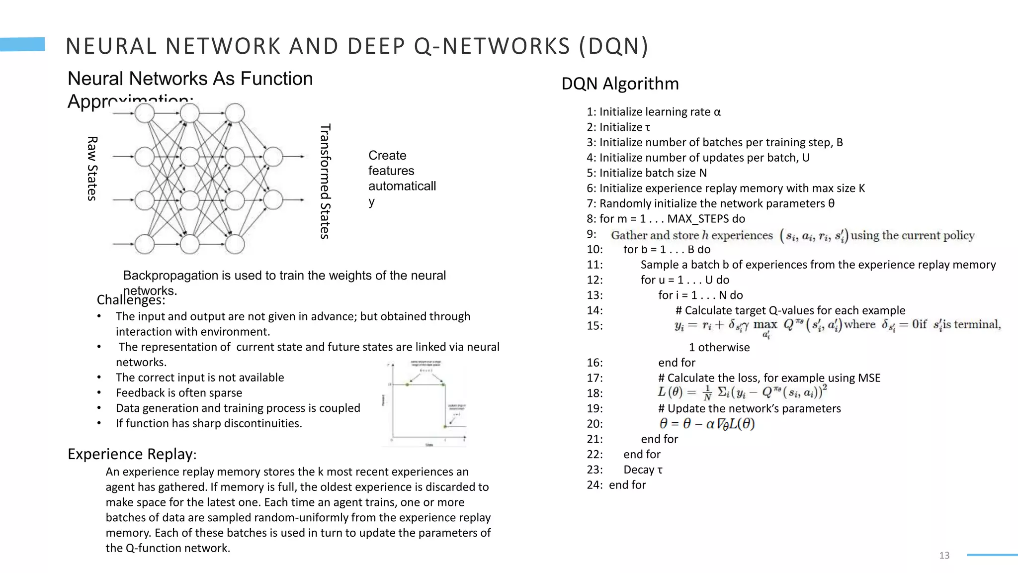 13
Neural Networks As Function
Approximation:
Raw
States
Transformed
States
Backpropagation is used to train the weights of the neural
networks.
Challenges:
• The input and output are not given in advance; but obtained through
interaction with environment.
• The representation of current state and future states are linked via neural
networks.
• The correct input is not available
• Feedback is often sparse
• Data generation and training process is coupled
• If function has sharp discontinuities.
Experience Replay:
An experience replay memory stores the k most recent experiences an
agent has gathered. If memory is full, the oldest experience is discarded to
make space for the latest one. Each time an agent trains, one or more
batches of data are sampled random-uniformly from the experience replay
memory. Each of these batches is used in turn to update the parameters of
the Q-function network.
Create
features
automaticall
y
1: Initialize learning rate α
2: Initialize τ
3: Initialize number of batches per training step, B
4: Initialize number of updates per batch, U
5: Initialize batch size N
6: Initialize experience replay memory with max size K
7: Randomly initialize the network parameters θ
8: for m = 1 . . . MAX_STEPS do
9: Gather and store h experiences (si,ai,ri,s′i) using the current policy
10: for b = 1 . . . B do
11: Sample a batch b of experiences from the experience replay memory
12: for u = 1 . . . U do
13: for i = 1 . . . N do
14: # Calculate target Q-values for each example
15: yi=ri+δs′iγ max a′i Qπθ(s′i,a′i) where δs′i=0 if s′i is terminal,
1 otherwise
16: end for
17: # Calculate the loss, for example using MSE
18: L(θ)=1N Σi(yi−Qπθ(si,ai))2
19: # Update the network’s parameters
20: θ = θ − α∇θL(θ)
21: end for
22: end for
23: Decay τ
24: end for
DQN Algorithm
 