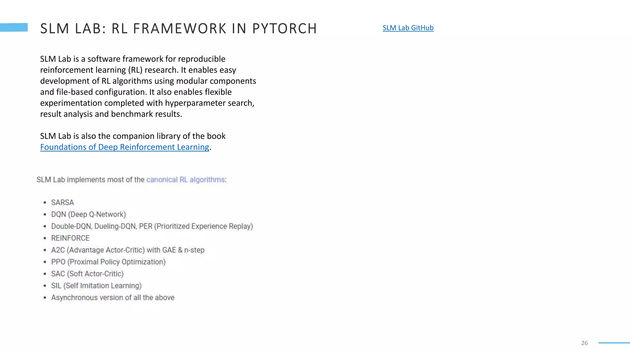 26
SLM Lab GitHub
SLM Lab is a software framework for reproducible
reinforcement learning (RL) research. It enables easy
development of RL algorithms using modular components
and file-based configuration. It also enables flexible
experimentation completed with hyperparameter search,
result analysis and benchmark results.
SLM Lab is also the companion library of the book
Foundations of Deep Reinforcement Learning.
 