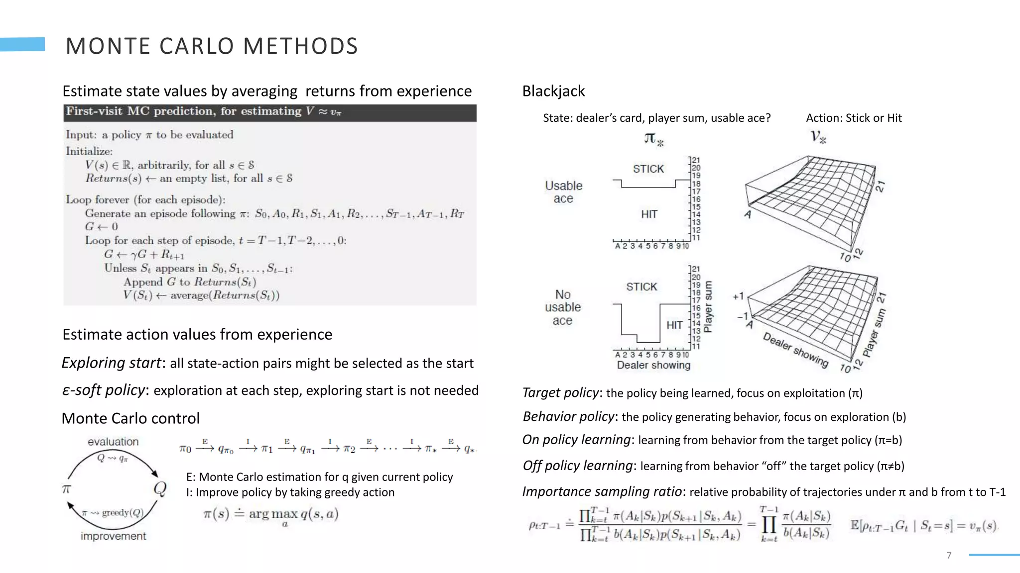 7
Estimate state values by averaging returns from experience
Estimate action values from experience
Exploring start: all state-action pairs might be selected as the start
Monte Carlo control
E: Monte Carlo estimation for q given current policy
I: Improve policy by taking greedy action
Blackjack
State: dealer’s card, player sum, usable ace? Action: Stick or Hit
ε-soft policy: exploration at each step, exploring start is not needed Target policy: the policy being learned, focus on exploitation (π)
Behavior policy: the policy generating behavior, focus on exploration (b)
Off policy learning: learning from behavior “off” the target policy (π≠b)
On policy learning: learning from behavior from the target policy (π=b)
Importance sampling ratio: relative probability of trajectories under π and b from t to T-1
 