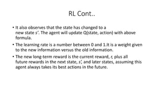 RL Cont..
• It also observes that the state has changed to a
new state s’. The agent will update Q(state, action) with above
formula.
• The learning rate is a number between 0 and 1.It is a weight given
to the new information versus the old information.
• The new long-term reward is the current reward, r, plus all
future rewards in the next state, s’, and later states, assuming this
agent always takes its best actions in the future.
 