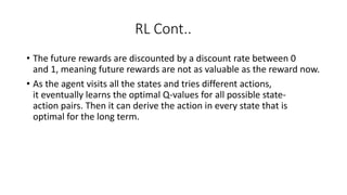 RL Cont..
• The future rewards are discounted by a discount rate between 0
and 1, meaning future rewards are not as valuable as the reward now.
• As the agent visits all the states and tries different actions,
it eventually learns the optimal Q-values for all possible state-
action pairs. Then it can derive the action in every state that is
optimal for the long term.
 