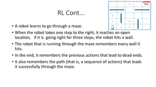 RL Cont...
• A robot learns to go through a maze.
• When the robot takes one step to the right, it reaches an open
location, if it is going right for three steps, the robot hits a wall.
• The robot that is running through the maze remembers every wall it
hits.
• In the end, it remembers the previous actions that lead to dead ends.
• It also remembers the path (that is, a sequence of actions) that leads
it successfully through the maze.
 
