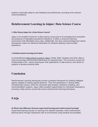 systems continually adapt to user feedback and preferences, providing more relevant
recommendations.
Reinforcement Learning in Jaipur: Data Science Course
1. Why Choose Jaipur for a Data Science Course?
Jaipur is an excellent choice for a data science course due to its emerging tech ecosystem
and presence of reputable educational institutions. It offers a conducive learning
environment with affordable living costs. Additionally, the city's cultural heritage and vibrant
atmosphere make it an attractive destination for students seeking a well-rounded
experience.
2. Reinforcement Learning Curriculum
A comprehensive data science course in Jaipur, Noida, Delhi, Gurgaon and other cities in
India incorporates reinforcement learning as an essential topic. The curriculum covers the
fundamentals of RL, various techniques, their applications in data science, and hands-on
projects to develop practical skills.
Conclusion
Reinforcement Learning techniques provide a powerful framework for building intelligent
agents capable of making optimal decisions. They find applications in diverse fields,
including data science, where RL enhances data analysis, predictive modeling, and
recommendation systems. Jaipur offers excellent opportunities for individuals interested in
pursuing a data science course that covers reinforcement learning techniques.
FAQs
Q: What is the difference between supervised learning and reinforcement learning?
Supervised learning focuses on learning from labeled examples, while reinforcement
learning learns through interactions with an environment using rewards and penalties.
 