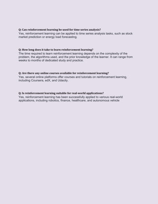Q: Can reinforcement learning be used for time series analysis?
Yes, reinforcement learning can be applied to time series analysis tasks, such as stock
market prediction or energy load forecasting.
Q: How long does it take to learn reinforcement learning?
The time required to learn reinforcement learning depends on the complexity of the
problem, the algorithms used, and the prior knowledge of the learner. It can range from
weeks to months of dedicated study and practice.
Q: Are there any online courses available for reinforcement learning?
Yes, several online platforms offer courses and tutorials on reinforcement learning,
including Coursera, edX, and Udacity.
Q: Is reinforcement learning suitable for real-world applications?
Yes, reinforcement learning has been successfully applied to various real-world
applications, including robotics, finance, healthcare, and autonomous vehicle
 