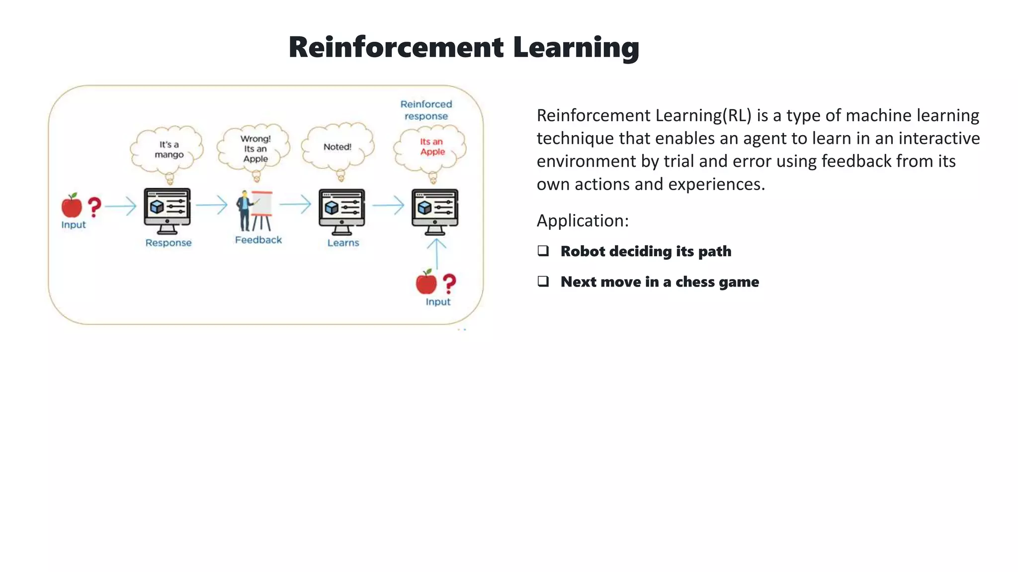 Reinforcement Learning
Reinforcement Learning(RL) is a type of machine learning
technique that enables an agent to learn in an interactive
environment by trial and error using feedback from its
own actions and experiences.
Application:
 Robot deciding its path
 Next move in a chess game
 