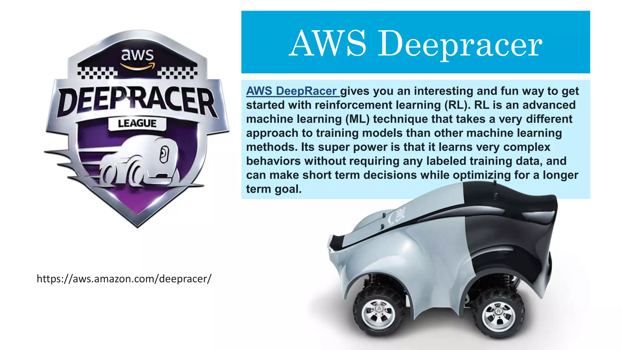 AWS Deepracer
AWS DeepRacer gives you an interesting and fun way to get
started with reinforcement learning (RL). RL is an advanced
machine learning (ML) technique that takes a very different
approach to training models than other machine learning
methods. Its super power is that it learns very complex
behaviors without requiring any labeled training data, and
can make short term decisions while optimizing for a longer
term goal.
https://aws.amazon.com/deepracer/
 