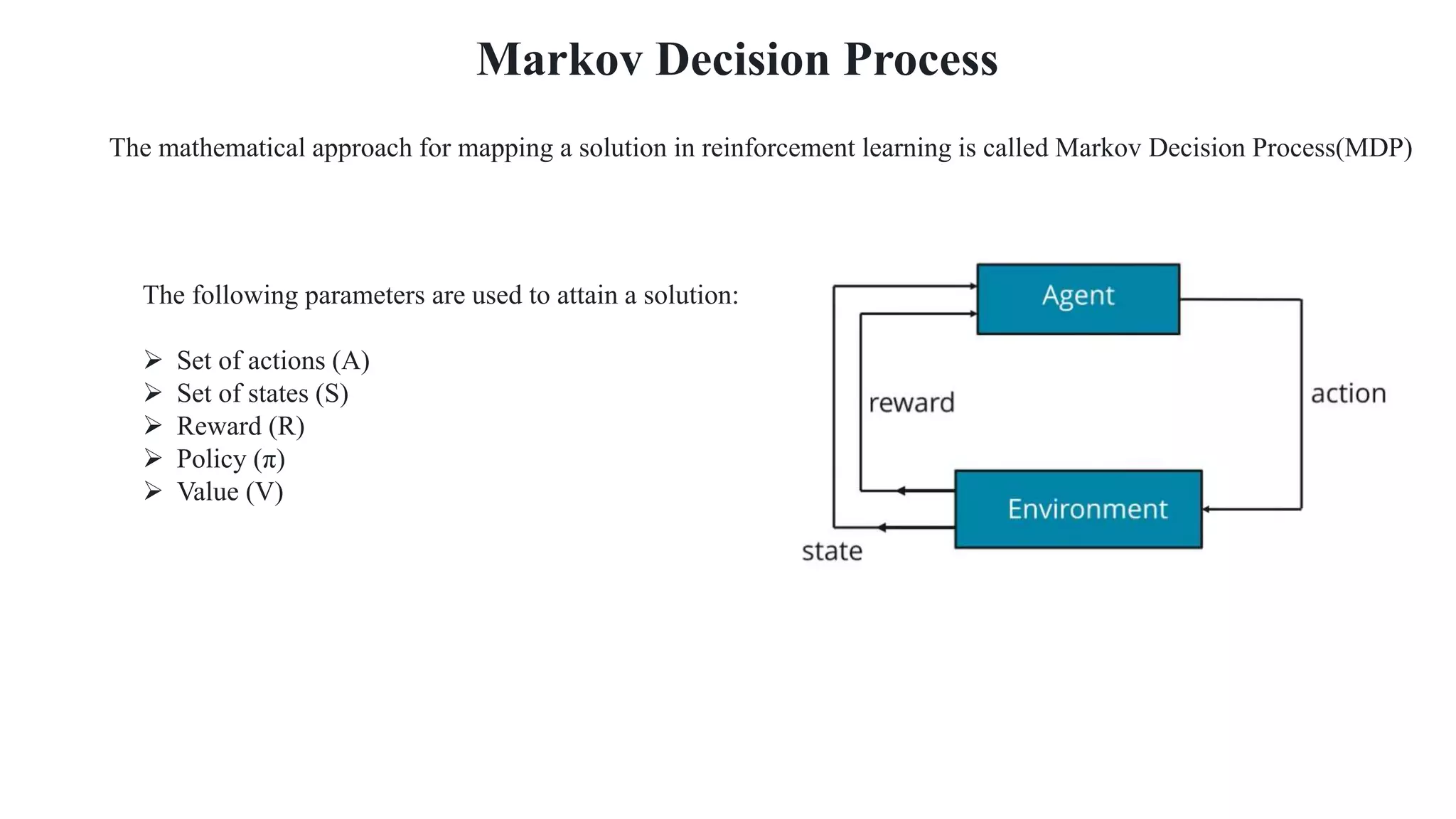 The following parameters are used to attain a solution:
 Set of actions (A)
 Set of states (S)
 Reward (R)
 Policy (π)
 Value (V)
Markov Decision Process
The mathematical approach for mapping a solution in reinforcement learning is called Markov Decision Process(MDP)
 