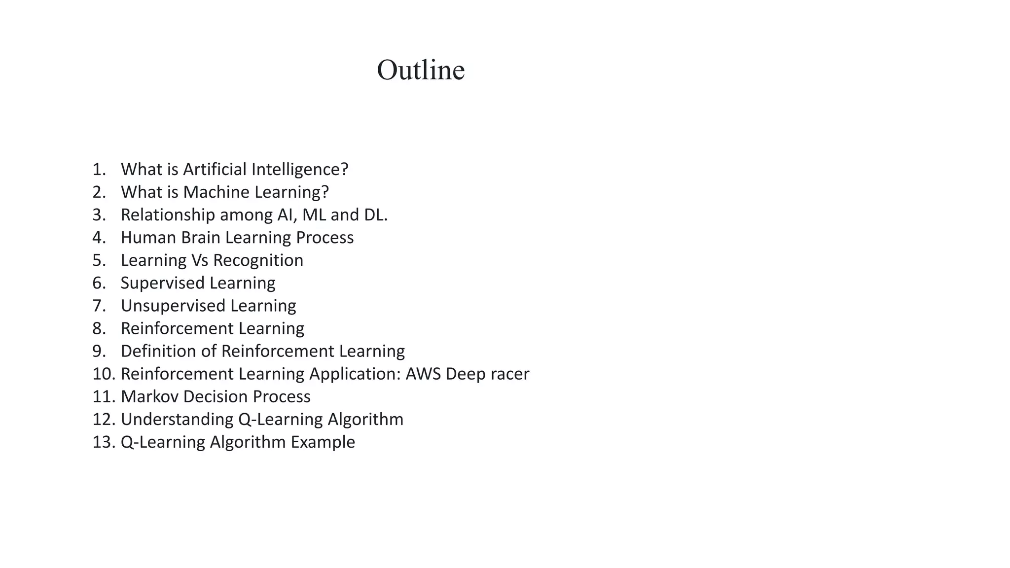1. What is Artificial Intelligence?
2. What is Machine Learning?
3. Relationship among AI, ML and DL.
4. Human Brain Learning Process
5. Learning Vs Recognition
6. Supervised Learning
7. Unsupervised Learning
8. Reinforcement Learning
9. Definition of Reinforcement Learning
10. Reinforcement Learning Application: AWS Deep racer
11. Markov Decision Process
12. Understanding Q-Learning Algorithm
13. Q-Learning Algorithm Example
Outline
 