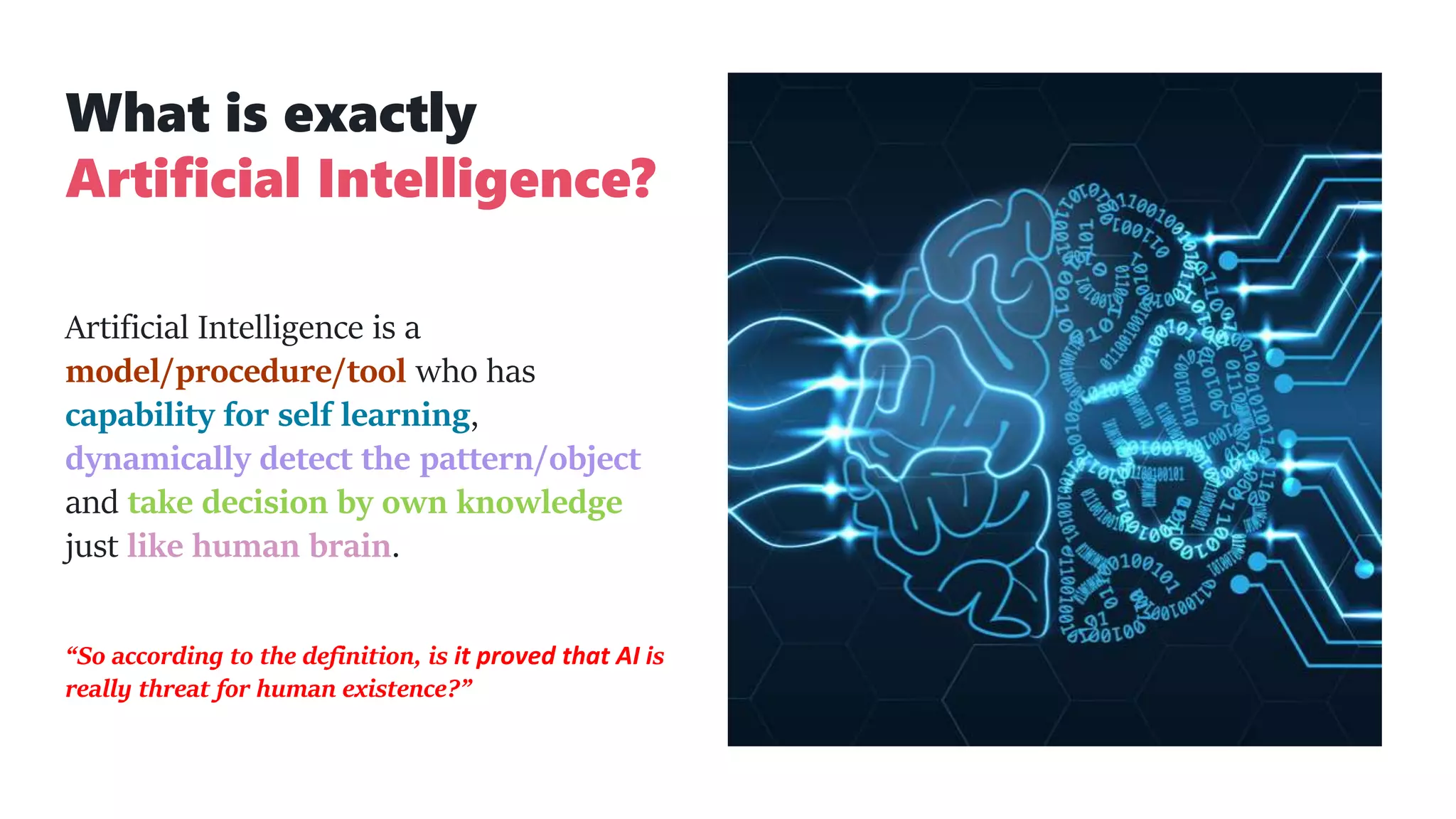 What is exactly
Artificial Intelligence?
Artificial Intelligence is a
model/procedure/tool who has
capability for self learning,
dynamically detect the pattern/object
and take decision by own knowledge
just like human brain.
“So according to the definition, is it proved that AI is
really threat for human existence?”
 