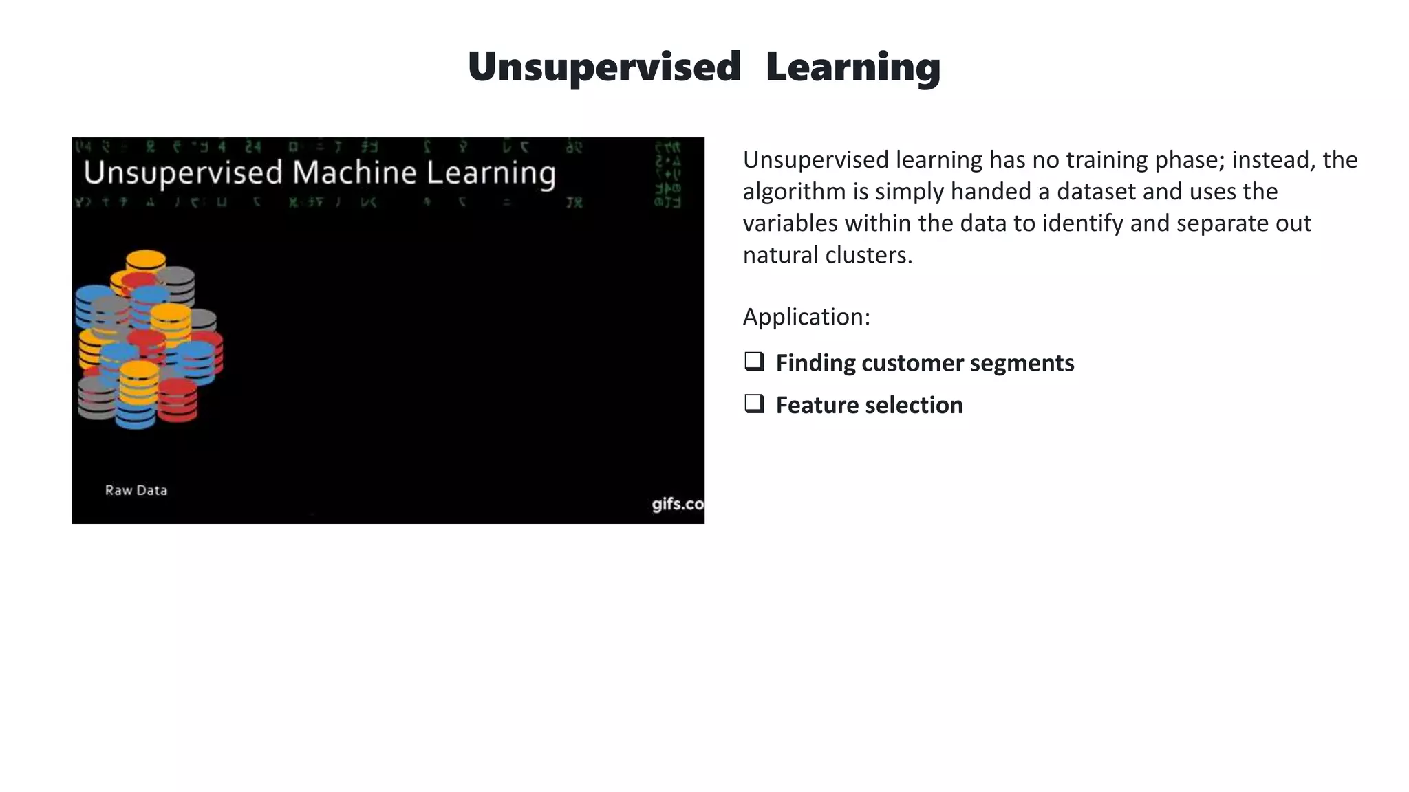 Unsupervised Learning
Unsupervised learning has no training phase; instead, the
algorithm is simply handed a dataset and uses the
variables within the data to identify and separate out
natural clusters.
Application:
 Finding customer segments
 Feature selection
 
